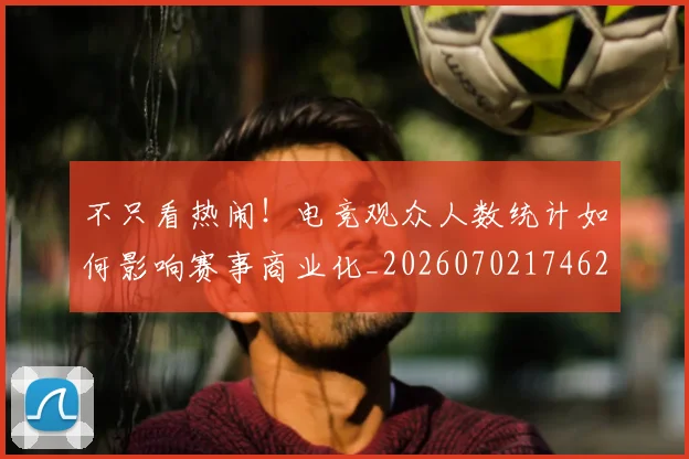 不只看热闹!电竞观众人数统计如何影响赛事商业化_20260702174620