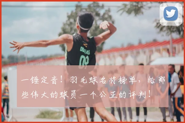 一锤定音！羽毛球名将榜单，给那些伟大的球员一个公正的评判！