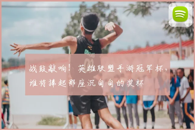战鼓敲响!英雄联盟手游冠军杯,谁将捧起那座沉甸甸的奖杯