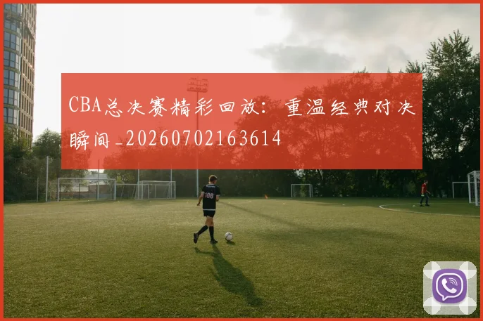 CBA总决赛精彩回放：重温经典对决瞬间_20260702163614