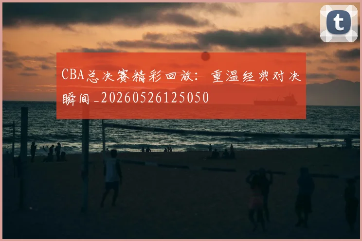 CBA总决赛精彩回放:重温经典对决瞬间_20260526125050