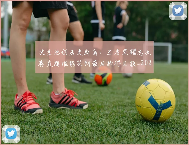 奖金池创历史新高,王者荣耀总决赛直播谁能笑到最后抱得巨款_20260604144546