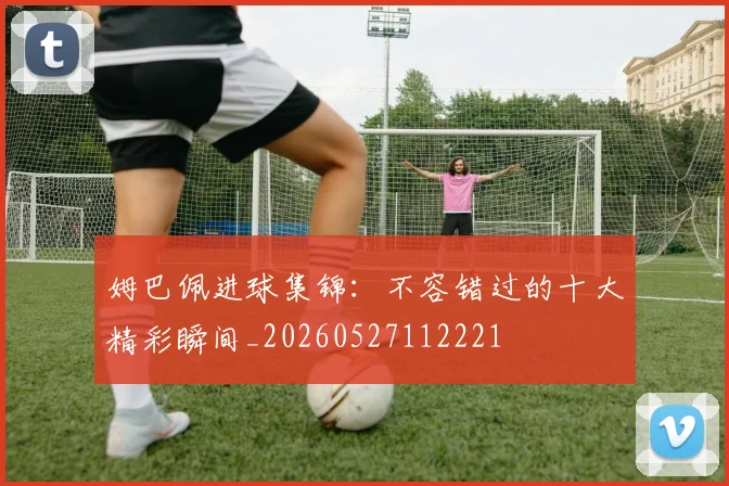 姆巴佩进球集锦:不容错过的十大精彩瞬间_20260527112221