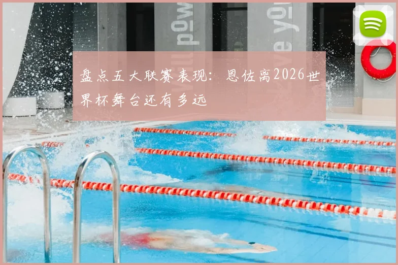 盘点五大联赛表现:恩佐离2026世界杯舞台还有多远