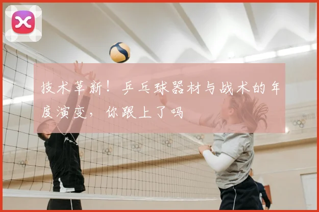 技术革新！乒乓球器材与战术的年度演变，你跟上了吗