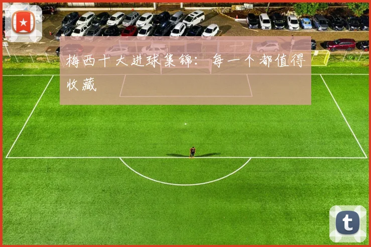 梅西十大进球集锦:每一个都值得收藏