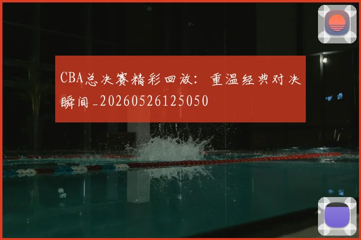CBA总决赛精彩回放：重温经典对决瞬间_20260526125050