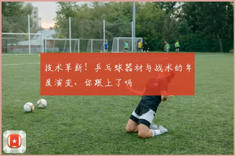 技术革新！乒乓球器材与战术的年度演变，你跟上了吗