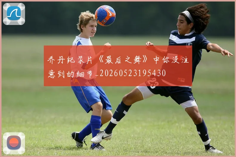 乔丹纪录片《最后之舞》中你没注意到的细节_20260523195430
