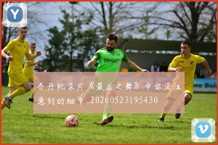 乔丹纪录片《最后之舞》中你没注意到的细节_20260523195430