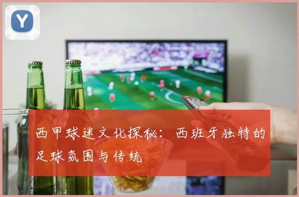 西甲球迷文化探秘：西班牙独特的足球氛围与传统