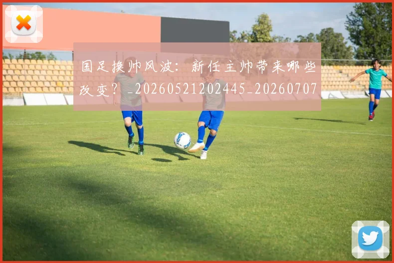 国足换帅风波：新任主帅带来哪些改变？_20260521202445_20260707014827