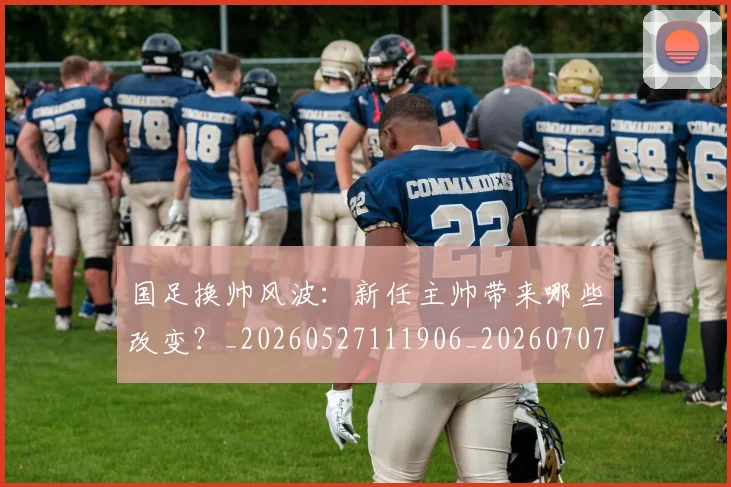 国足换帅风波:新任主帅带来哪些改变?_20260527111906_20260707014829